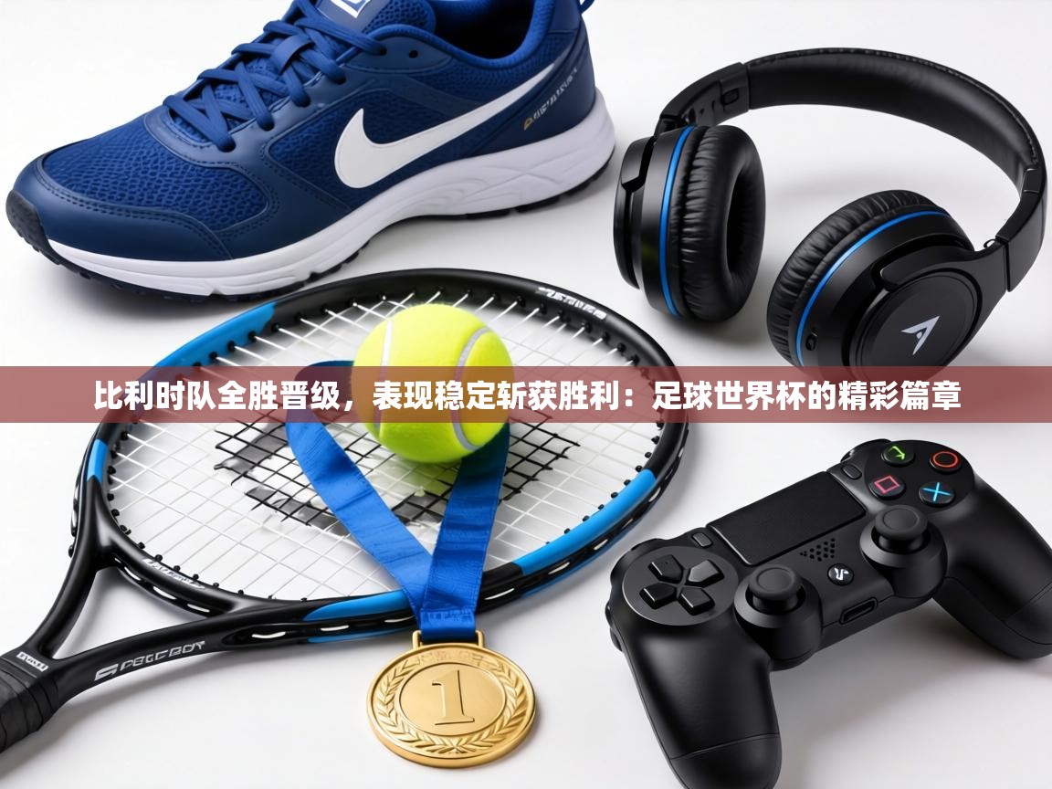 比利时队全胜晋级,表现稳定斩获胜利:足球世界杯的精彩篇章 第1张